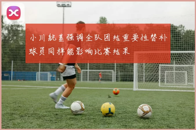 小川航基强调全队团结重要性替补球员同样能影响比赛结果