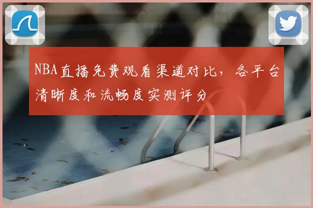 NBA直播免费观看渠道对比，各平台清晰度和流畅度实测评分