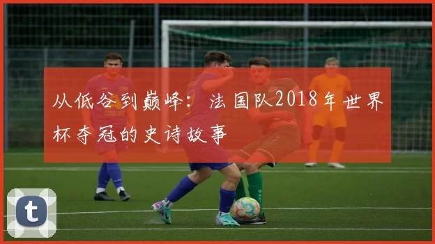 从低谷到巅峰：法国队2018年世界杯夺冠的史诗故事