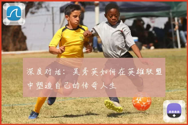 深度对话:吴秀英如何在英雄联盟中塑造自己的传奇人生