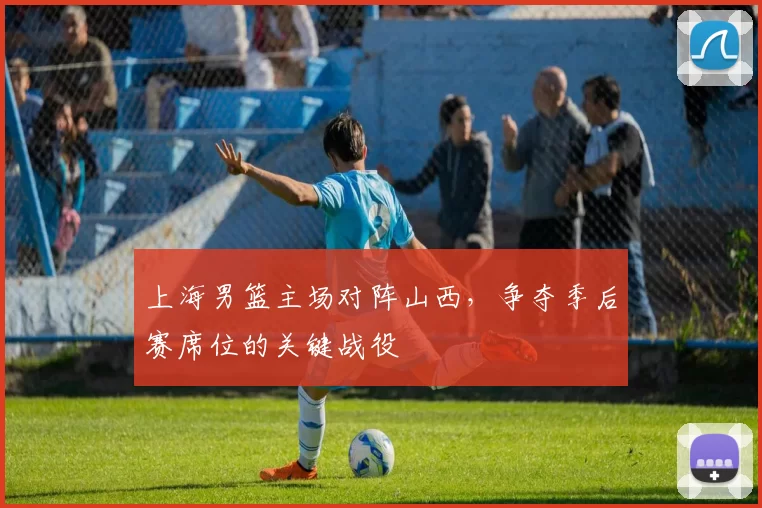 上海男篮主场对阵山西，争夺季后赛席位的关键战役