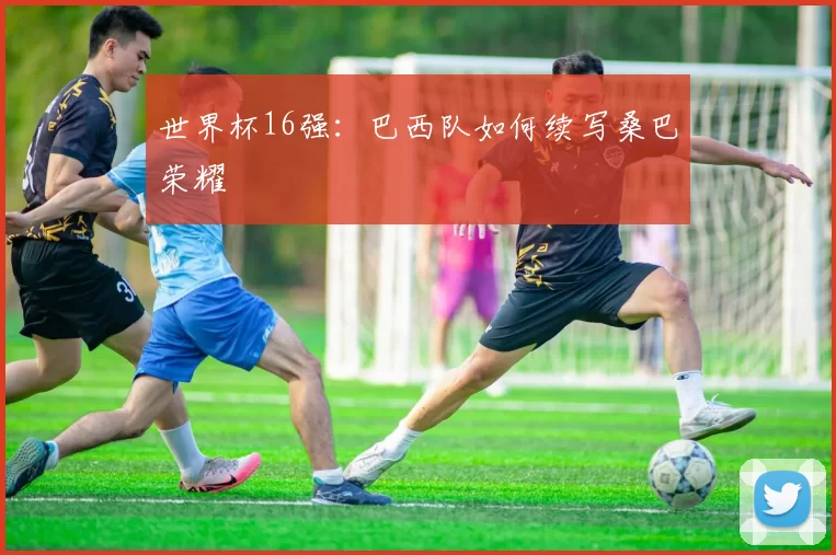 世界杯16强：巴西队如何续写桑巴荣耀