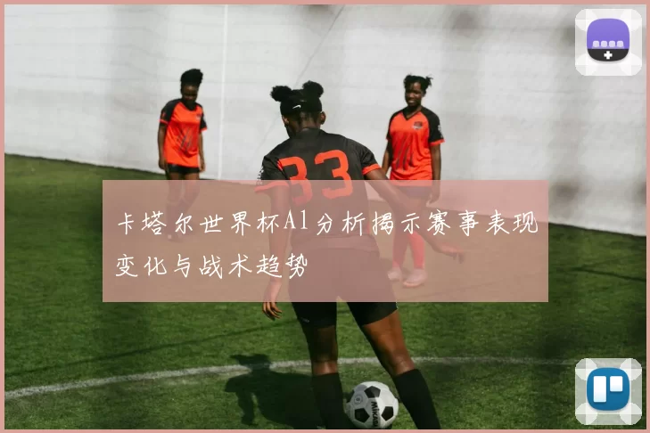 卡塔尔世界杯Al分析揭示赛事表现变化与战术趋势