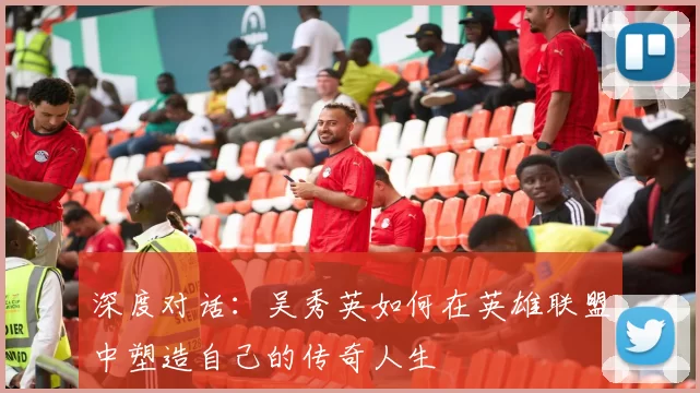 深度对话：吴秀英如何在英雄联盟中塑造自己的传奇人生