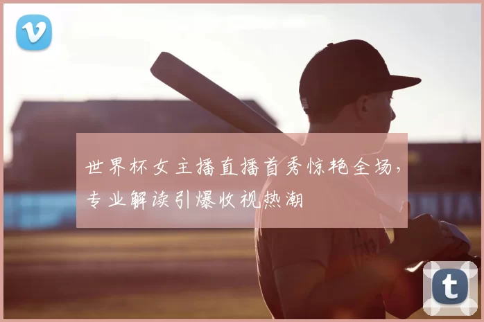 世界杯女主播直播首秀惊艳全场,专业解读引爆收视热潮