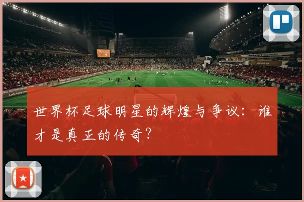 世界杯足球明星的辉煌与争议:谁才是真正的传奇?