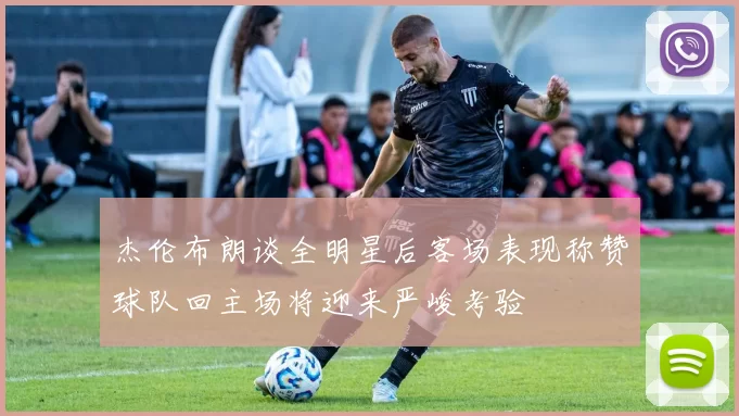 杰伦布朗谈全明星后客场表现称赞球队回主场将迎来严峻考验