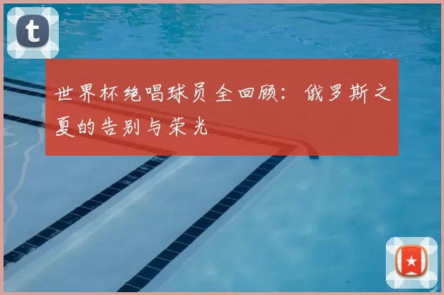 世界杯绝唱球员全回顾：俄罗斯之夏的告别与荣光