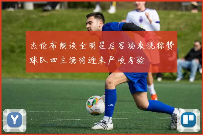 杰伦布朗谈全明星后客场表现称赞球队回主场将迎来严峻考验