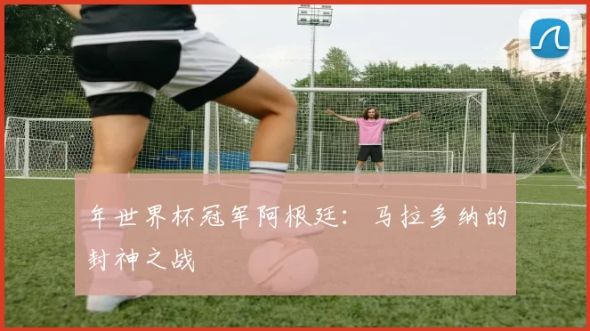 年世界杯冠军阿根廷:马拉多纳的封神之战