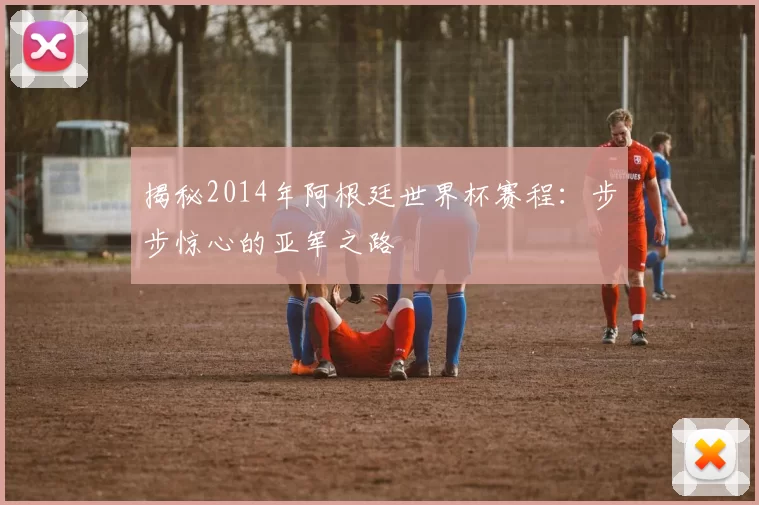揭秘2014年阿根廷世界杯赛程：步步惊心的亚军之路